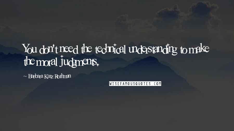 Barbara Katz Rothman Quotes: You don't need the technical understanding to make the moral judgments.
