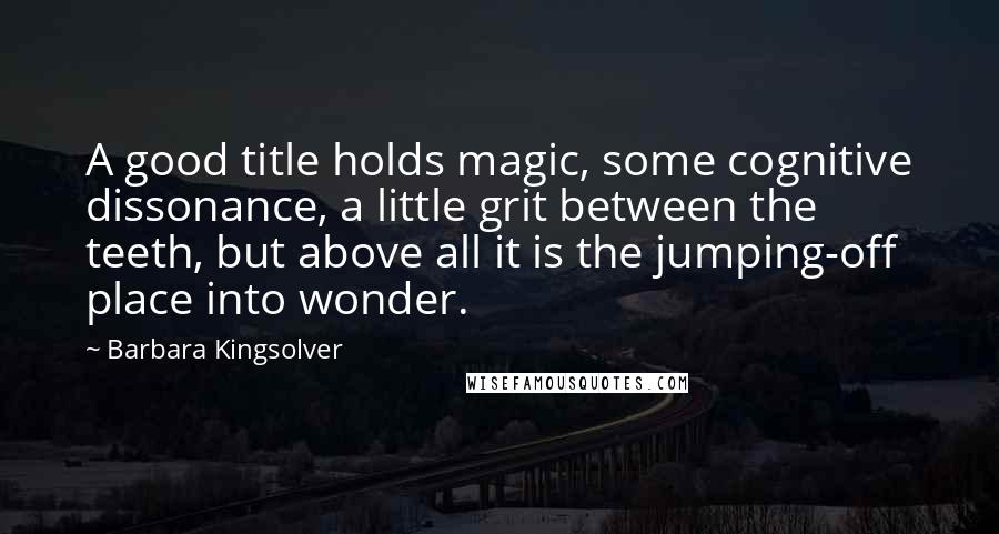 Barbara Kingsolver Quotes: A good title holds magic, some cognitive dissonance, a little grit between the teeth, but above all it is the jumping-off place into wonder.