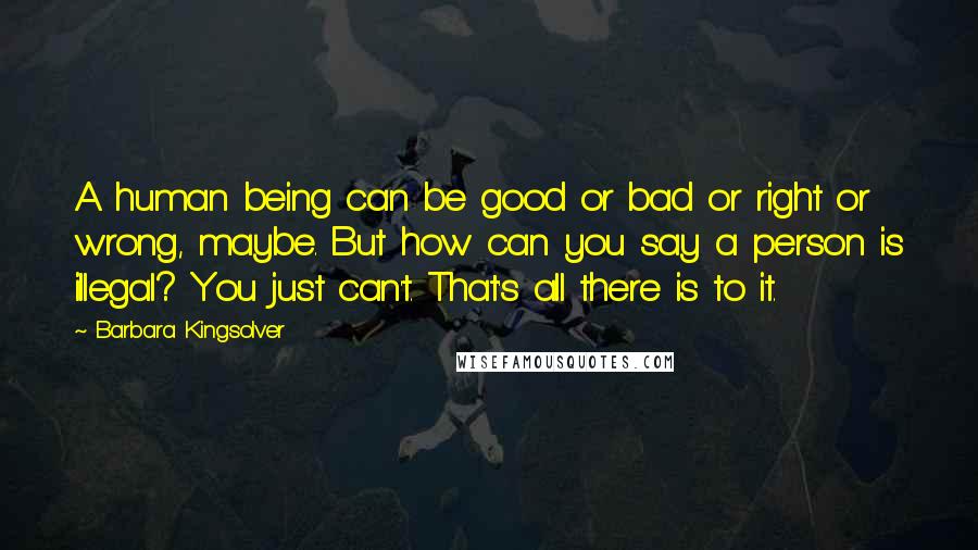 Barbara Kingsolver Quotes: A human being can be good or bad or right or wrong, maybe. But how can you say a person is illegal? You just can't. That's all there is to it.
