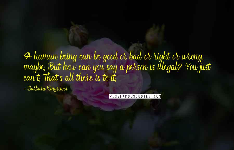 Barbara Kingsolver Quotes: A human being can be good or bad or right or wrong, maybe. But how can you say a person is illegal? You just can't. That's all there is to it.