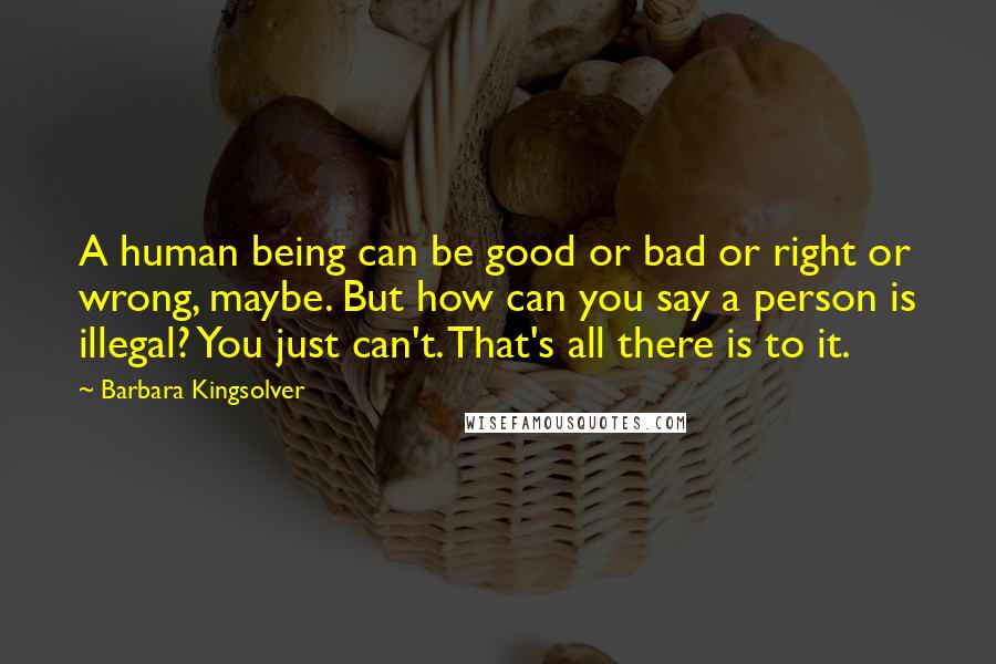 Barbara Kingsolver Quotes: A human being can be good or bad or right or wrong, maybe. But how can you say a person is illegal? You just can't. That's all there is to it.