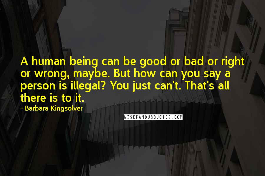 Barbara Kingsolver Quotes: A human being can be good or bad or right or wrong, maybe. But how can you say a person is illegal? You just can't. That's all there is to it.