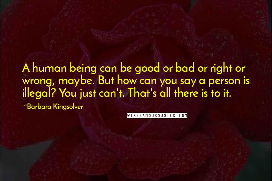 Barbara Kingsolver Quotes: A human being can be good or bad or right or wrong, maybe. But how can you say a person is illegal? You just can't. That's all there is to it.