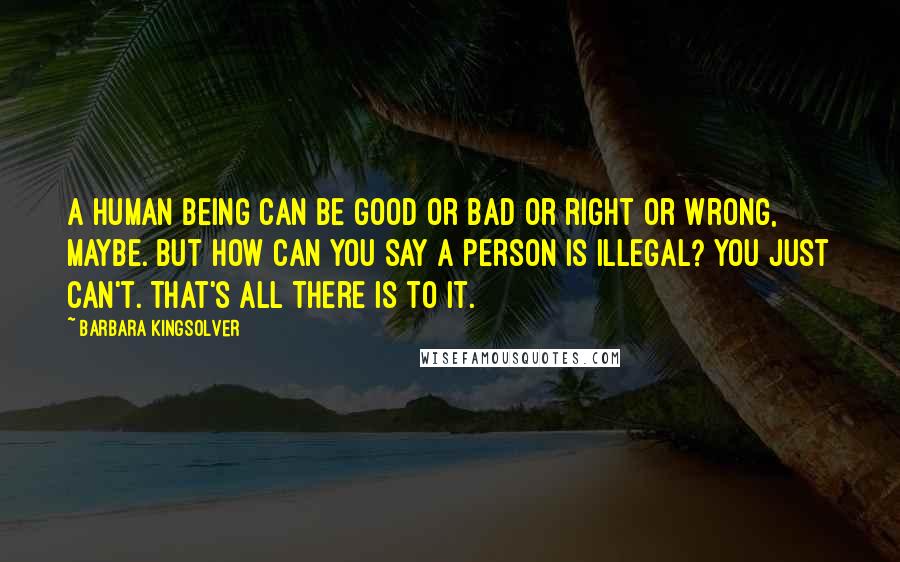 Barbara Kingsolver Quotes: A human being can be good or bad or right or wrong, maybe. But how can you say a person is illegal? You just can't. That's all there is to it.