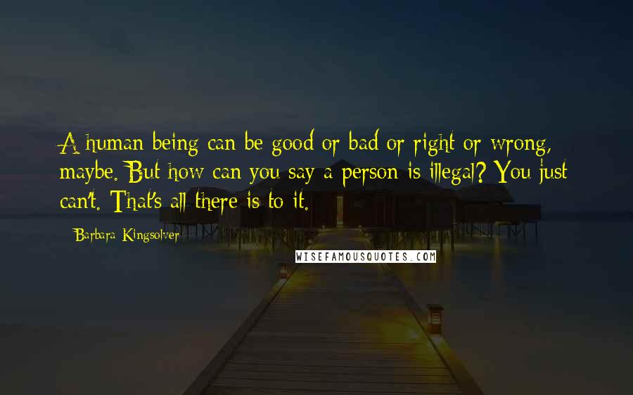 Barbara Kingsolver Quotes: A human being can be good or bad or right or wrong, maybe. But how can you say a person is illegal? You just can't. That's all there is to it.