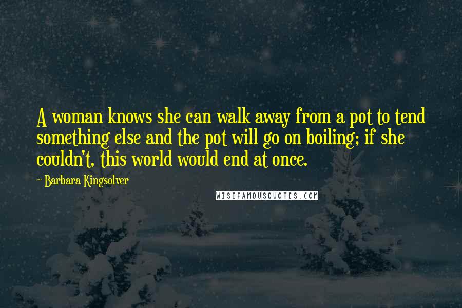 Barbara Kingsolver Quotes: A woman knows she can walk away from a pot to tend something else and the pot will go on boiling; if she couldn't, this world would end at once.