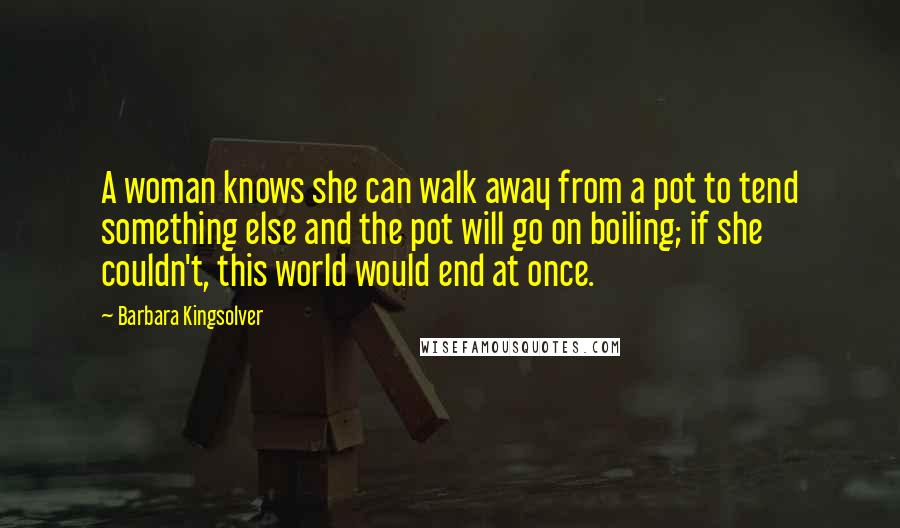 Barbara Kingsolver Quotes: A woman knows she can walk away from a pot to tend something else and the pot will go on boiling; if she couldn't, this world would end at once.