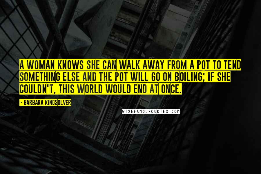 Barbara Kingsolver Quotes: A woman knows she can walk away from a pot to tend something else and the pot will go on boiling; if she couldn't, this world would end at once.