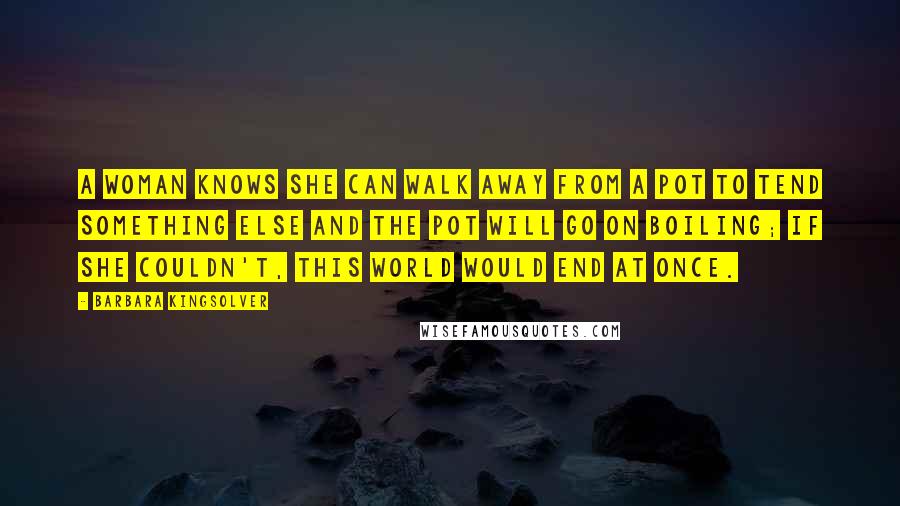 Barbara Kingsolver Quotes: A woman knows she can walk away from a pot to tend something else and the pot will go on boiling; if she couldn't, this world would end at once.