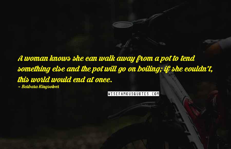 Barbara Kingsolver Quotes: A woman knows she can walk away from a pot to tend something else and the pot will go on boiling; if she couldn't, this world would end at once.