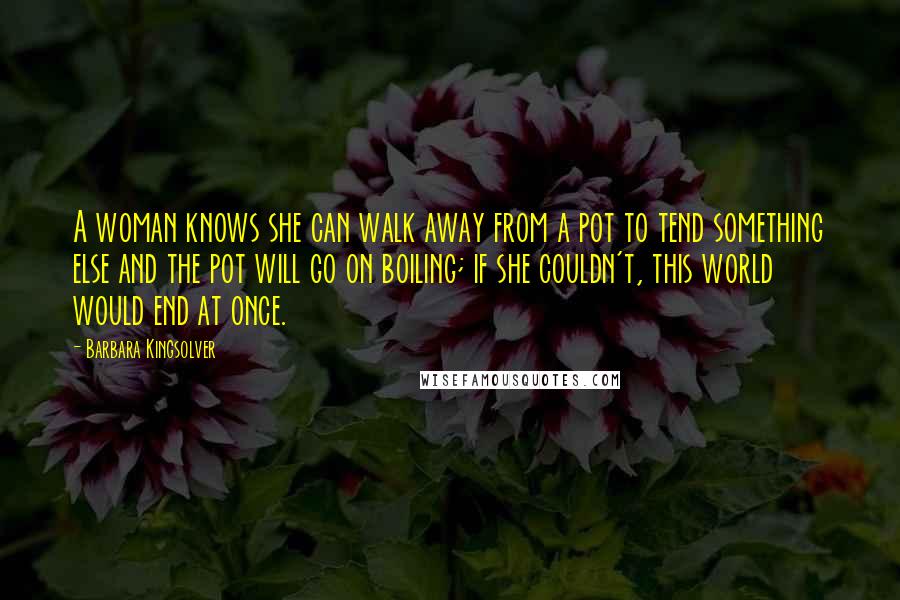 Barbara Kingsolver Quotes: A woman knows she can walk away from a pot to tend something else and the pot will go on boiling; if she couldn't, this world would end at once.