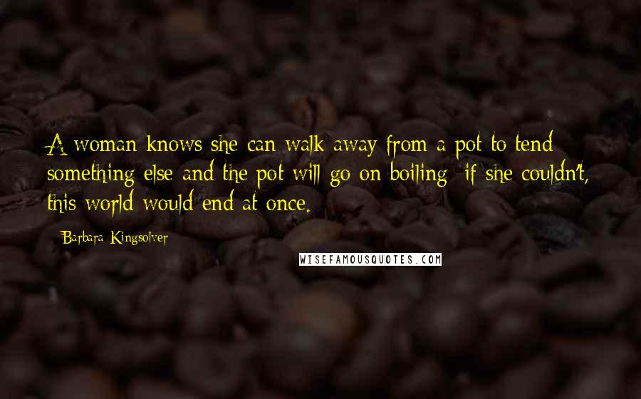 Barbara Kingsolver Quotes: A woman knows she can walk away from a pot to tend something else and the pot will go on boiling; if she couldn't, this world would end at once.