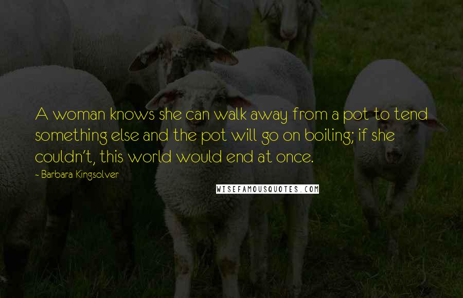 Barbara Kingsolver Quotes: A woman knows she can walk away from a pot to tend something else and the pot will go on boiling; if she couldn't, this world would end at once.