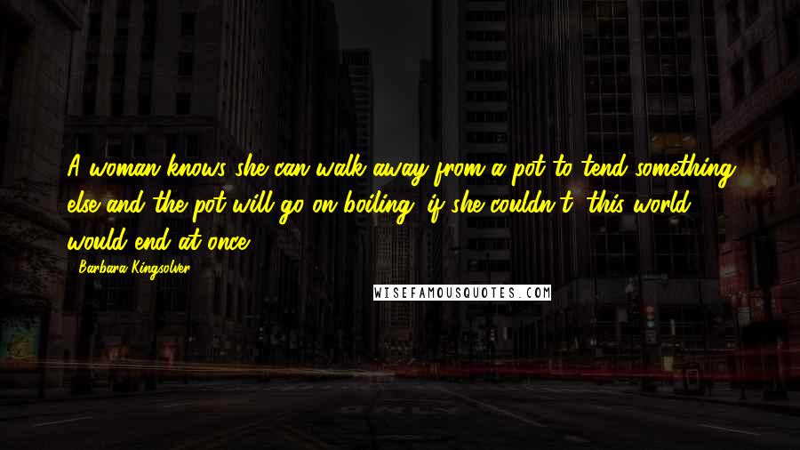 Barbara Kingsolver Quotes: A woman knows she can walk away from a pot to tend something else and the pot will go on boiling; if she couldn't, this world would end at once.