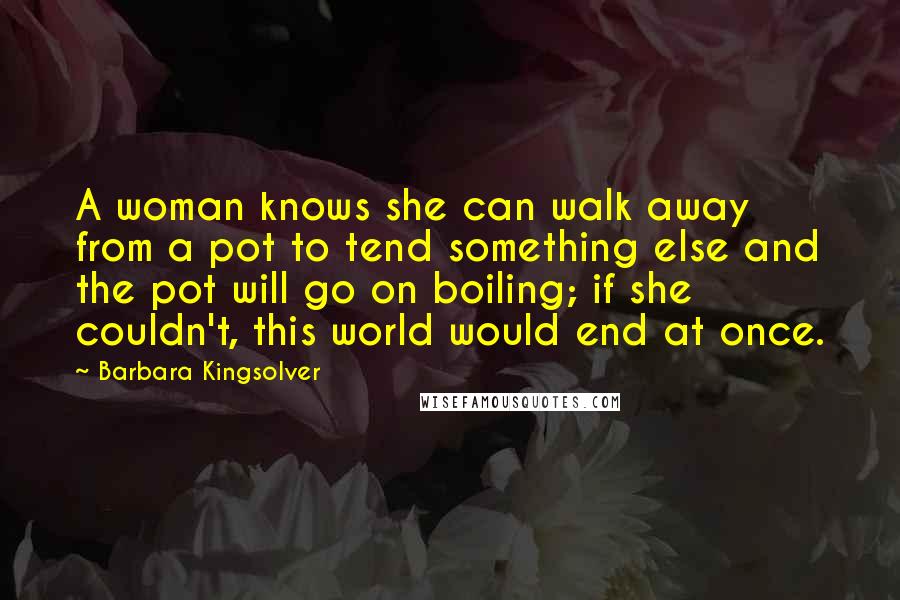 Barbara Kingsolver Quotes: A woman knows she can walk away from a pot to tend something else and the pot will go on boiling; if she couldn't, this world would end at once.