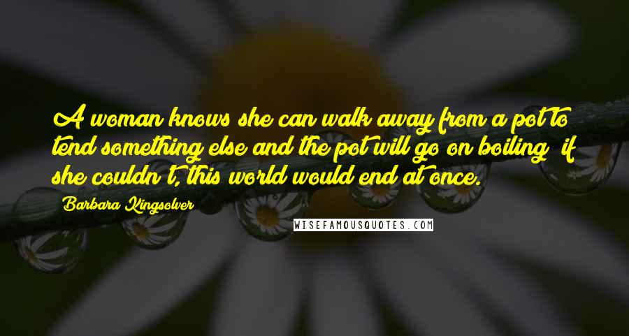 Barbara Kingsolver Quotes: A woman knows she can walk away from a pot to tend something else and the pot will go on boiling; if she couldn't, this world would end at once.