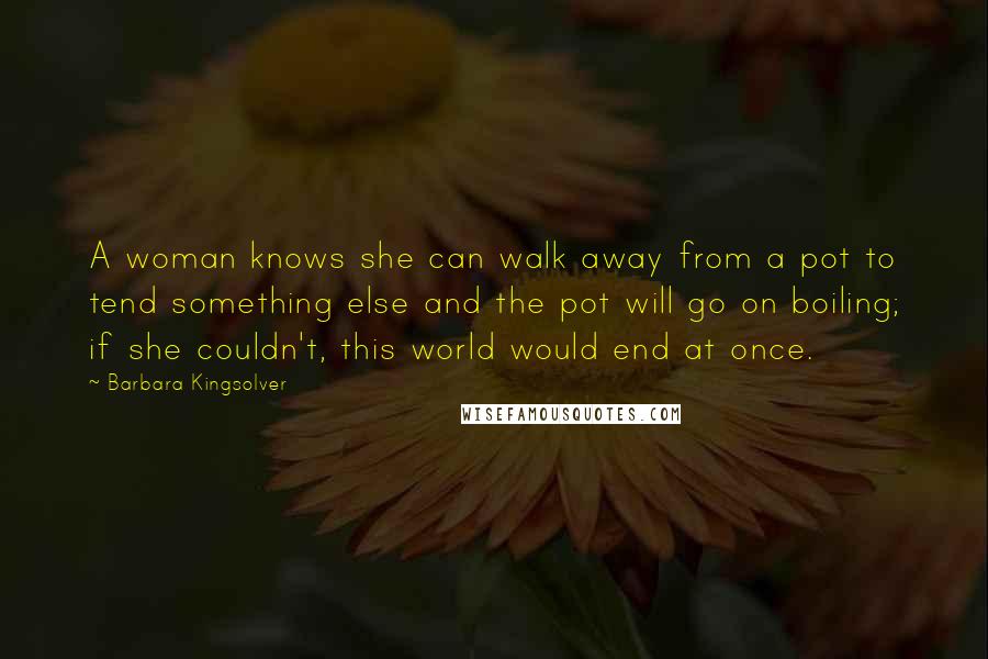 Barbara Kingsolver Quotes: A woman knows she can walk away from a pot to tend something else and the pot will go on boiling; if she couldn't, this world would end at once.