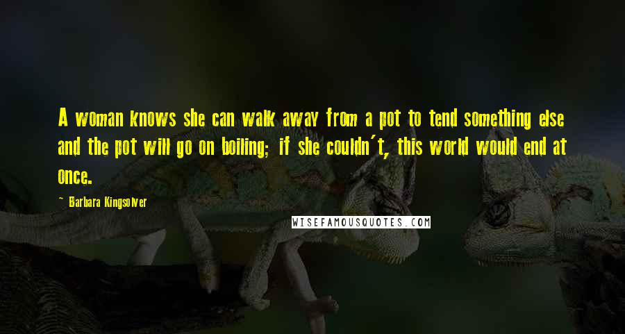 Barbara Kingsolver Quotes: A woman knows she can walk away from a pot to tend something else and the pot will go on boiling; if she couldn't, this world would end at once.