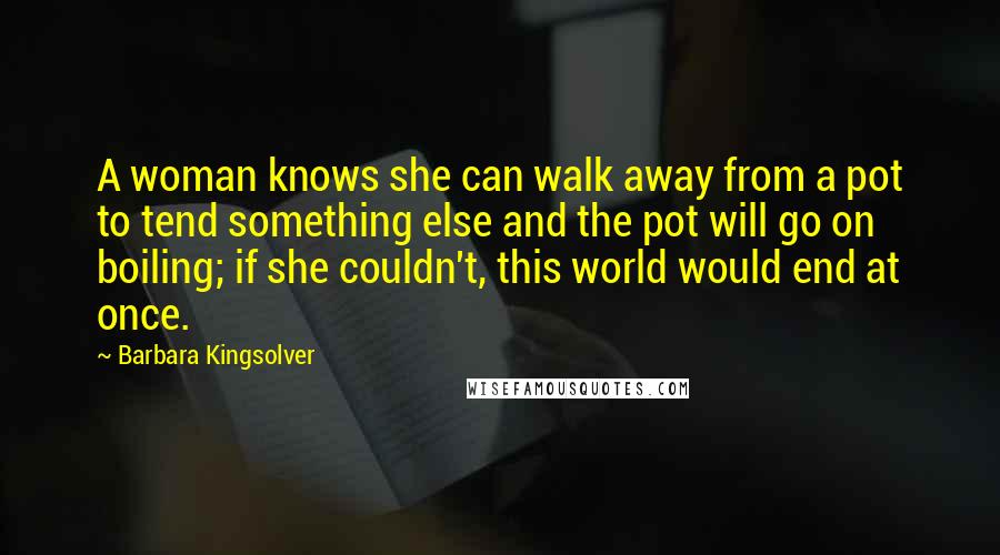 Barbara Kingsolver Quotes: A woman knows she can walk away from a pot to tend something else and the pot will go on boiling; if she couldn't, this world would end at once.