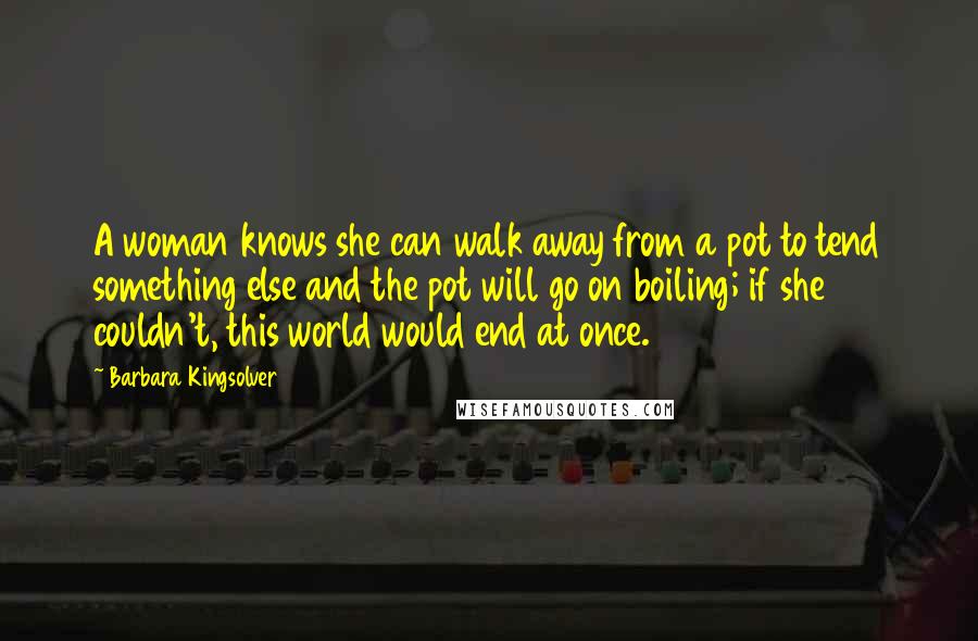 Barbara Kingsolver Quotes: A woman knows she can walk away from a pot to tend something else and the pot will go on boiling; if she couldn't, this world would end at once.