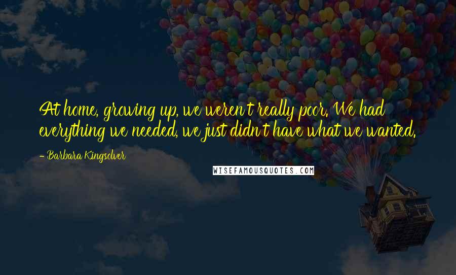Barbara Kingsolver Quotes: At home, growing up, we weren't really poor. We had everything we needed, we just didn't have what we wanted.