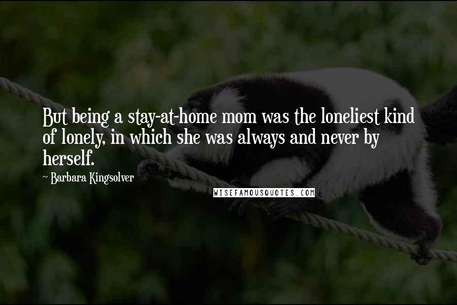 Barbara Kingsolver Quotes: But being a stay-at-home mom was the loneliest kind of lonely, in which she was always and never by herself.