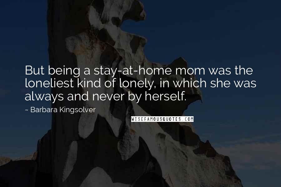 Barbara Kingsolver Quotes: But being a stay-at-home mom was the loneliest kind of lonely, in which she was always and never by herself.