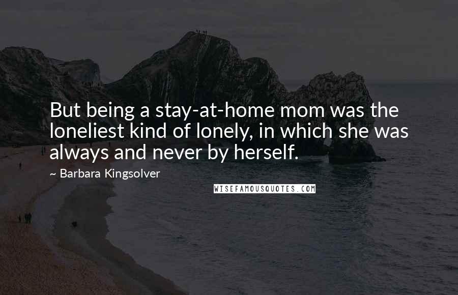 Barbara Kingsolver Quotes: But being a stay-at-home mom was the loneliest kind of lonely, in which she was always and never by herself.