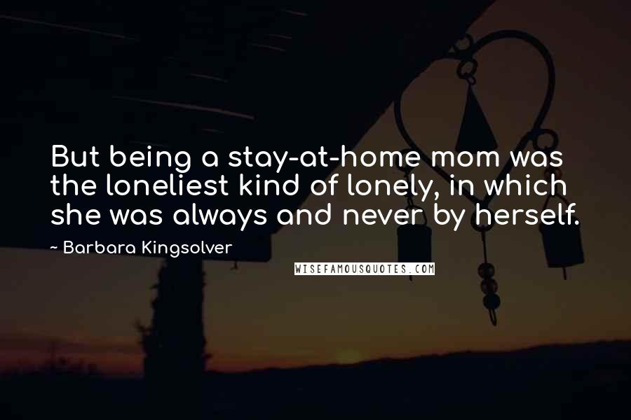 Barbara Kingsolver Quotes: But being a stay-at-home mom was the loneliest kind of lonely, in which she was always and never by herself.