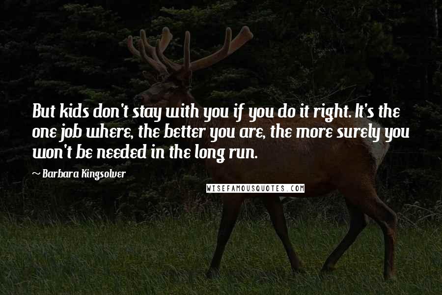 Barbara Kingsolver Quotes: But kids don't stay with you if you do it right. It's the one job where, the better you are, the more surely you won't be needed in the long run.