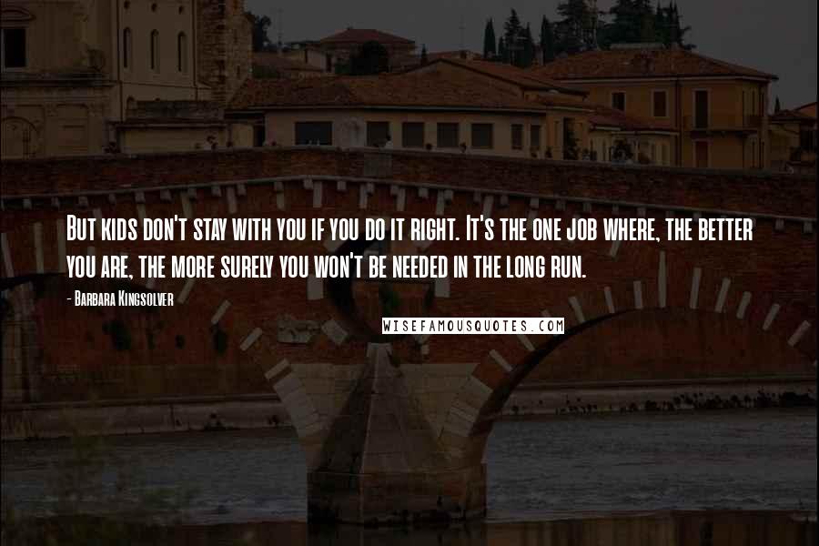 Barbara Kingsolver Quotes: But kids don't stay with you if you do it right. It's the one job where, the better you are, the more surely you won't be needed in the long run.