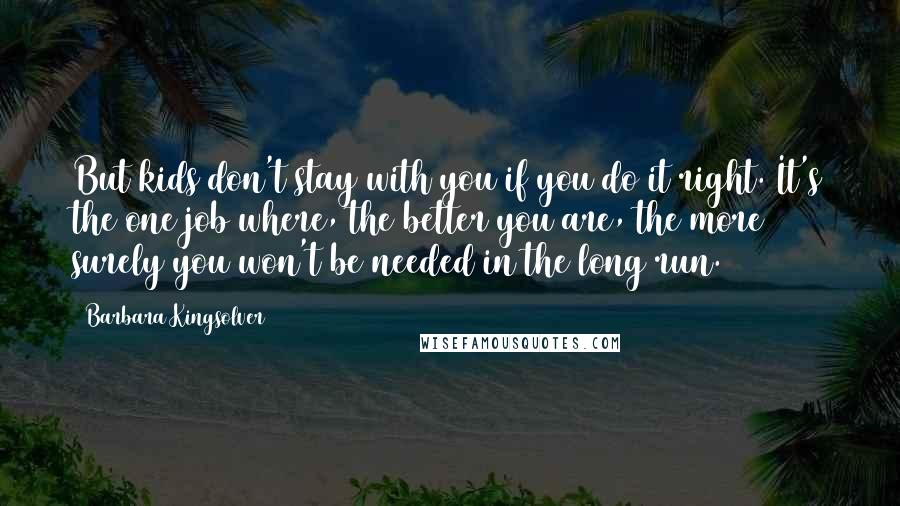 Barbara Kingsolver Quotes: But kids don't stay with you if you do it right. It's the one job where, the better you are, the more surely you won't be needed in the long run.