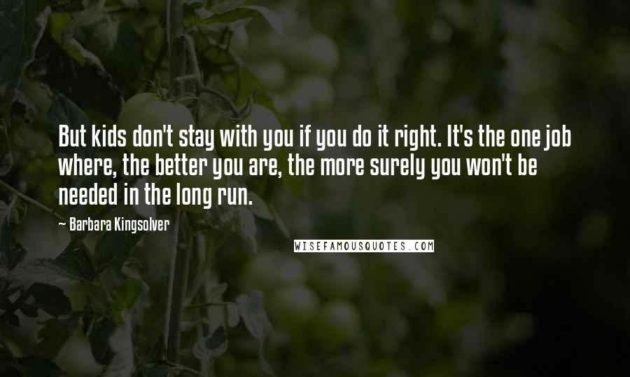 Barbara Kingsolver Quotes: But kids don't stay with you if you do it right. It's the one job where, the better you are, the more surely you won't be needed in the long run.