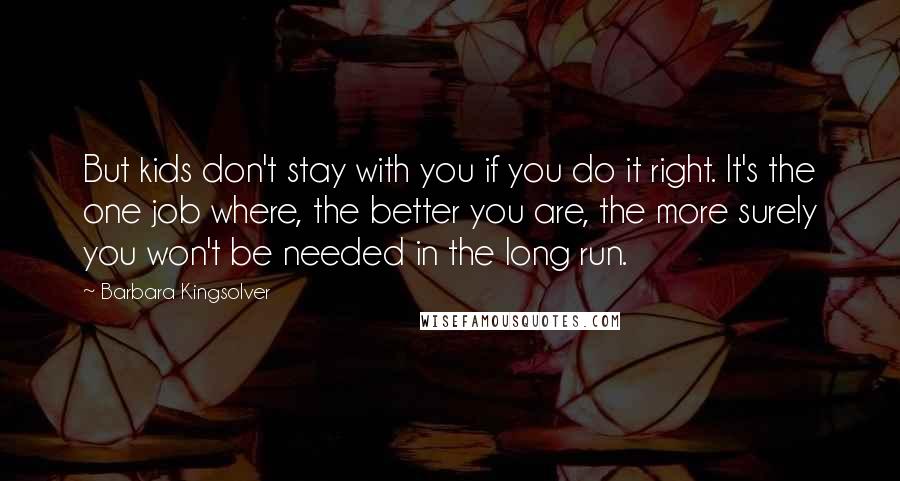 Barbara Kingsolver Quotes: But kids don't stay with you if you do it right. It's the one job where, the better you are, the more surely you won't be needed in the long run.