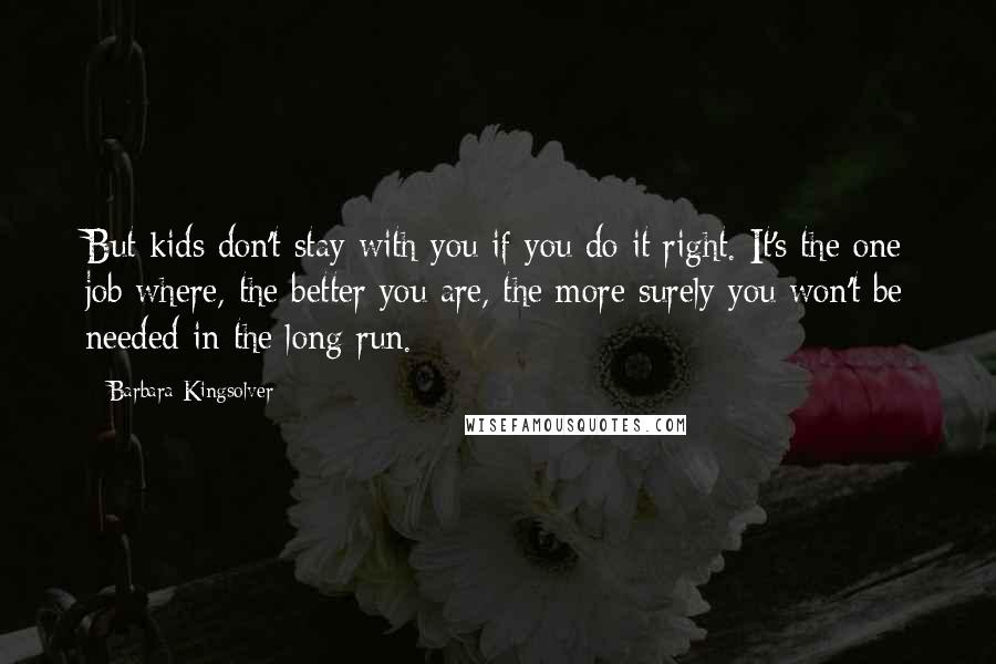 Barbara Kingsolver Quotes: But kids don't stay with you if you do it right. It's the one job where, the better you are, the more surely you won't be needed in the long run.