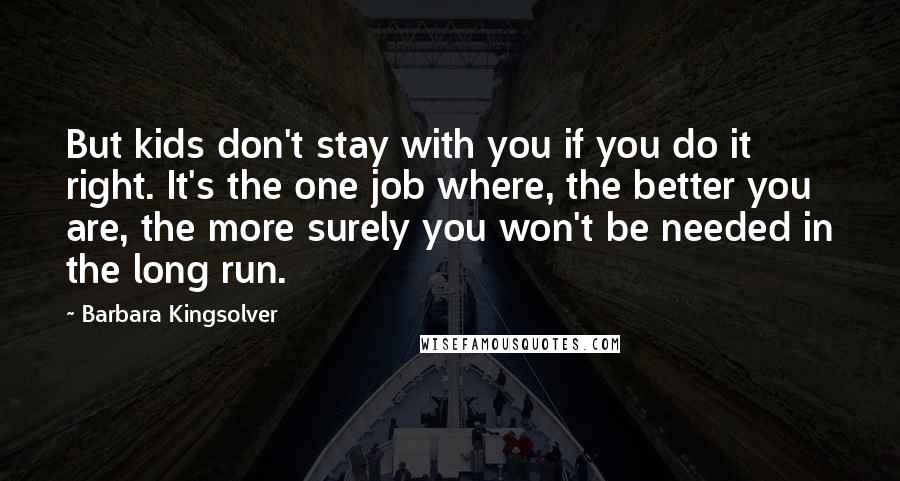 Barbara Kingsolver Quotes: But kids don't stay with you if you do it right. It's the one job where, the better you are, the more surely you won't be needed in the long run.