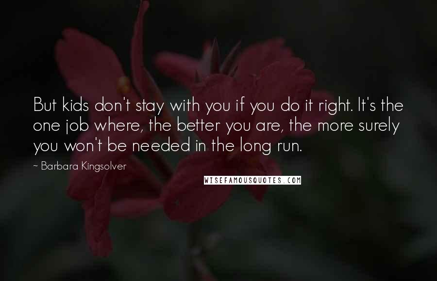 Barbara Kingsolver Quotes: But kids don't stay with you if you do it right. It's the one job where, the better you are, the more surely you won't be needed in the long run.