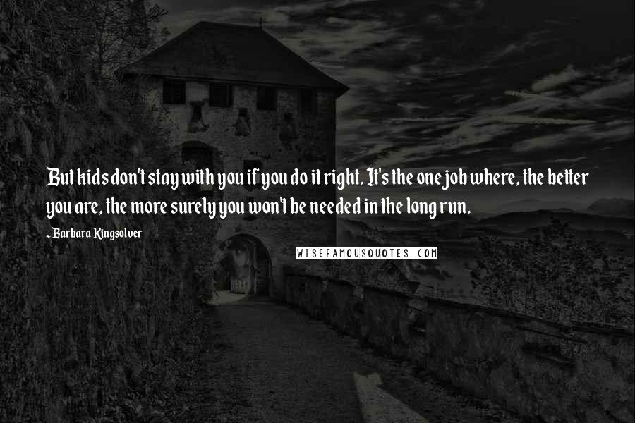 Barbara Kingsolver Quotes: But kids don't stay with you if you do it right. It's the one job where, the better you are, the more surely you won't be needed in the long run.