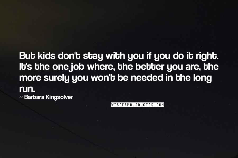 Barbara Kingsolver Quotes: But kids don't stay with you if you do it right. It's the one job where, the better you are, the more surely you won't be needed in the long run.