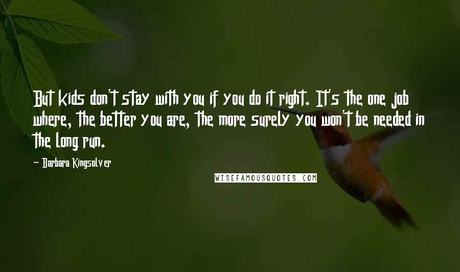 Barbara Kingsolver Quotes: But kids don't stay with you if you do it right. It's the one job where, the better you are, the more surely you won't be needed in the long run.