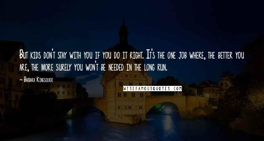 Barbara Kingsolver Quotes: But kids don't stay with you if you do it right. It's the one job where, the better you are, the more surely you won't be needed in the long run.