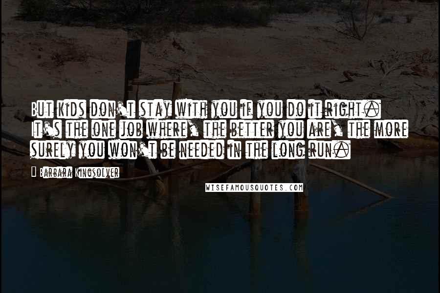 Barbara Kingsolver Quotes: But kids don't stay with you if you do it right. It's the one job where, the better you are, the more surely you won't be needed in the long run.