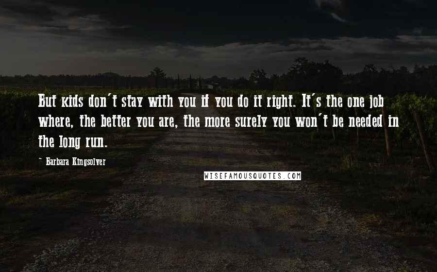 Barbara Kingsolver Quotes: But kids don't stay with you if you do it right. It's the one job where, the better you are, the more surely you won't be needed in the long run.