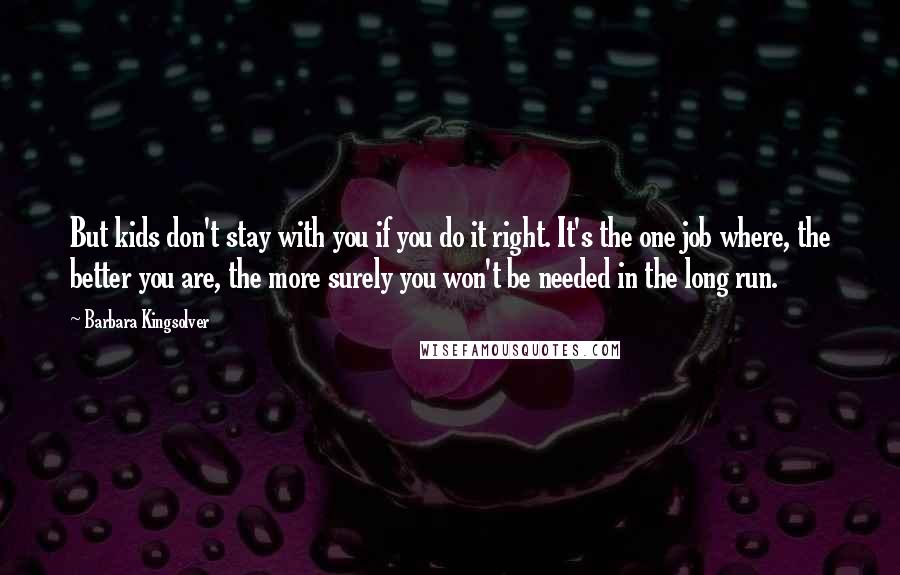 Barbara Kingsolver Quotes: But kids don't stay with you if you do it right. It's the one job where, the better you are, the more surely you won't be needed in the long run.