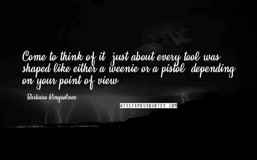 Barbara Kingsolver Quotes: Come to think of it, just about every tool was shaped like either a weenie or a pistol, depending on your point of view.