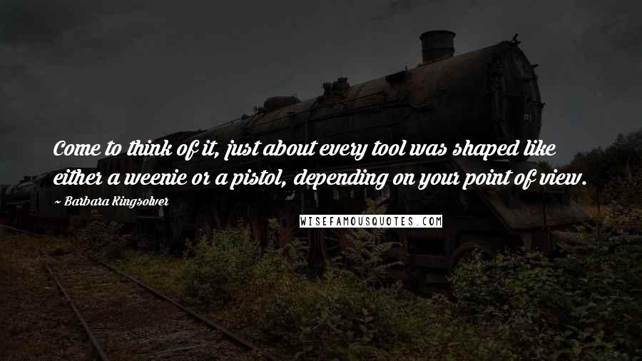 Barbara Kingsolver Quotes: Come to think of it, just about every tool was shaped like either a weenie or a pistol, depending on your point of view.