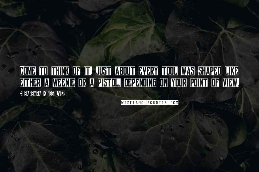 Barbara Kingsolver Quotes: Come to think of it, just about every tool was shaped like either a weenie or a pistol, depending on your point of view.
