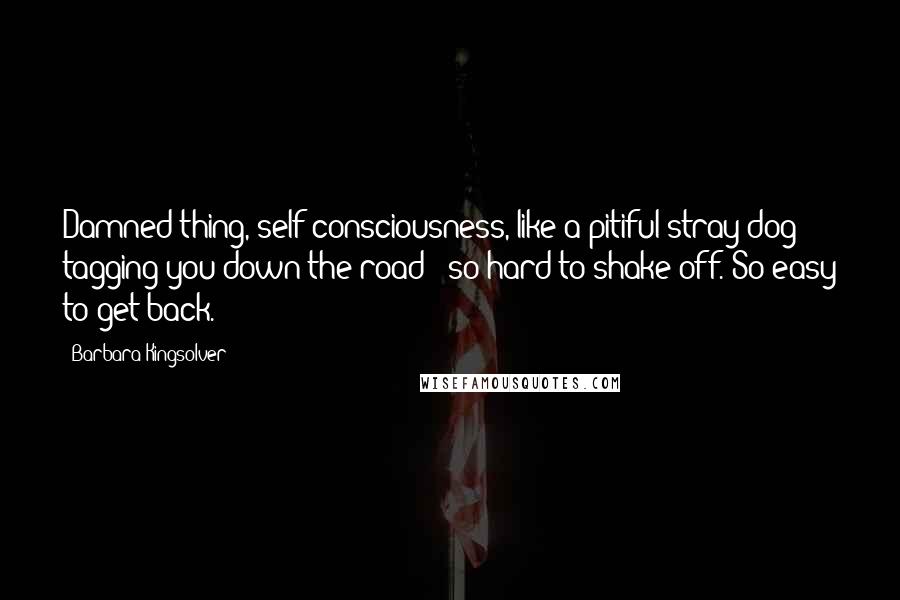 Barbara Kingsolver Quotes: Damned thing, self-consciousness, like a pitiful stray dog tagging you down the road - so hard to shake off. So easy to get back.