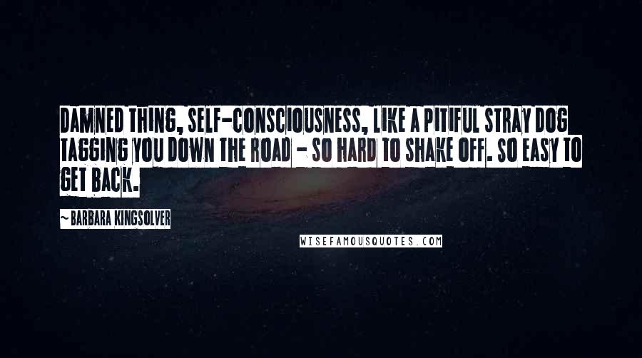 Barbara Kingsolver Quotes: Damned thing, self-consciousness, like a pitiful stray dog tagging you down the road - so hard to shake off. So easy to get back.