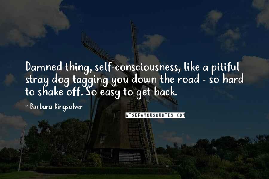 Barbara Kingsolver Quotes: Damned thing, self-consciousness, like a pitiful stray dog tagging you down the road - so hard to shake off. So easy to get back.